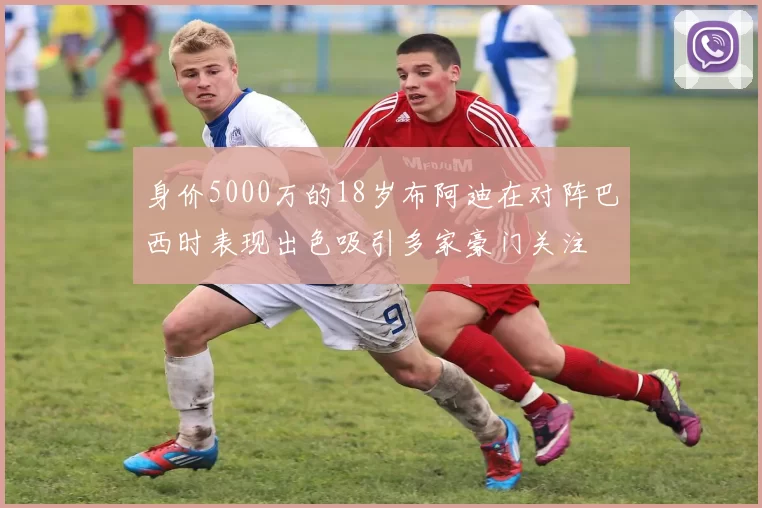 身价5000万的18岁布阿迪在对阵巴西时表现出色吸引多家豪门关注