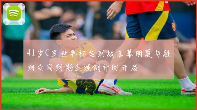 41岁C罗世界杯告别战落幕明夏与胜利合同到期生涯倒计时开启